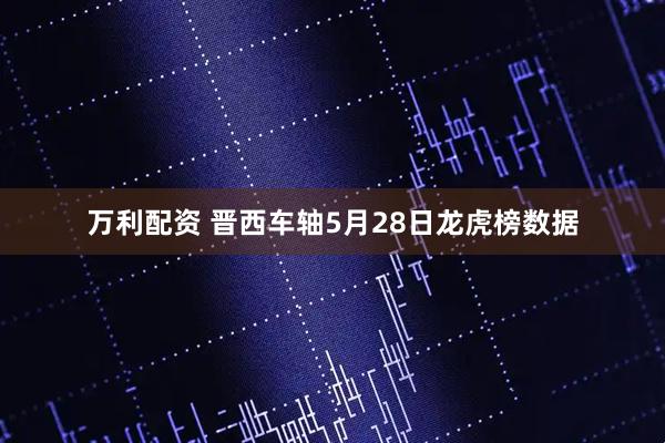 万利配资 晋西车轴5月28日龙虎榜数据