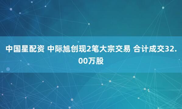 中国星配资 中际旭创现2笔大宗交易 合计成交32.00万股