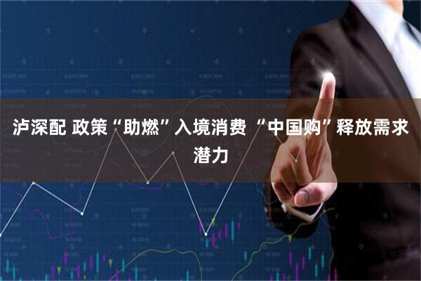 泸深配 政策“助燃”入境消费 “中国购”释放需求潜力
