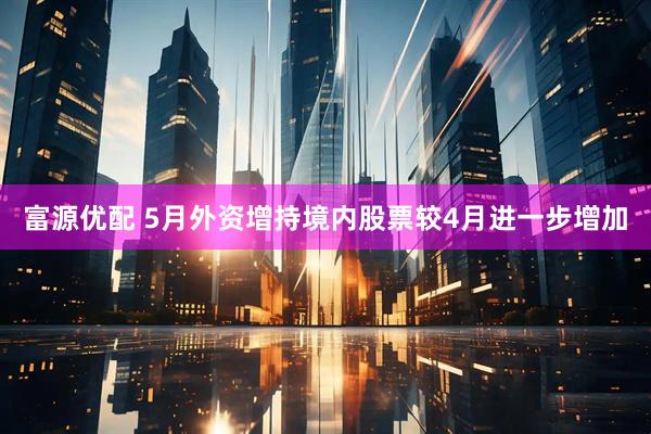富源优配 5月外资增持境内股票较4月进一步增加