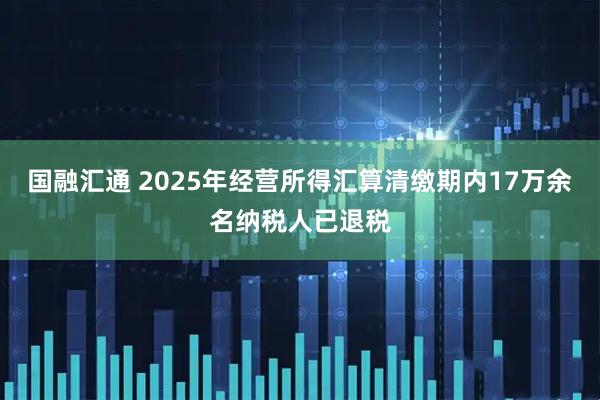 国融汇通 2025年经营所得汇算清缴期内17万余名纳税人已退税
