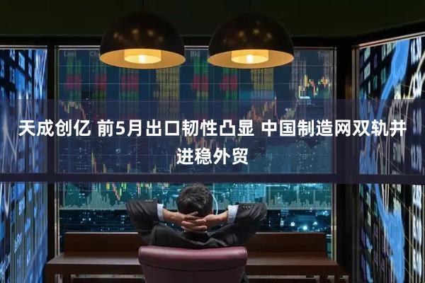 天成创亿 前5月出口韧性凸显 中国制造网双轨并进稳外贸