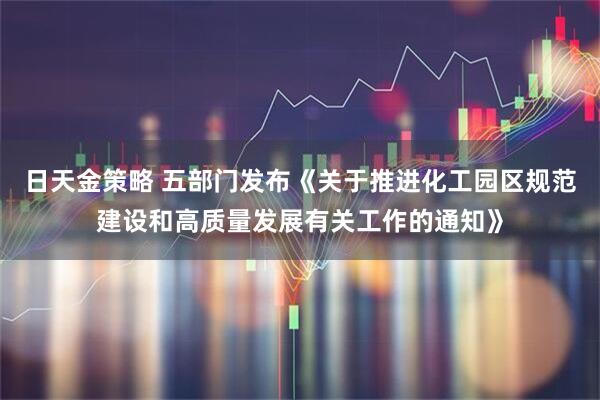 日天金策略 五部门发布《关于推进化工园区规范建设和高质量发展有关工作的通知》