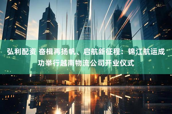 弘利配资 奋楫再扬帆、启航新征程：锦江航运成功举行越南物流公司开业仪式