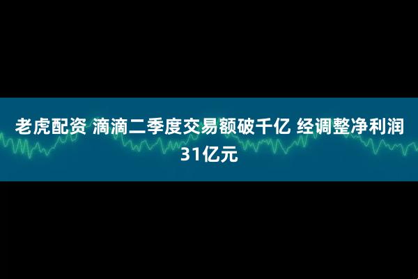 老虎配资 滴滴二季度交易额破千亿 经调整净利润31亿元