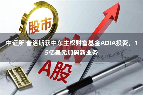 中证所 普洛斯获中东主权财富基金ADIA投资，15亿美元加码新业务