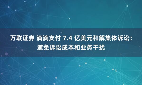 万联证券 滴滴支付 7.4 亿美元和解集体诉讼：避免诉讼成本和业务干扰