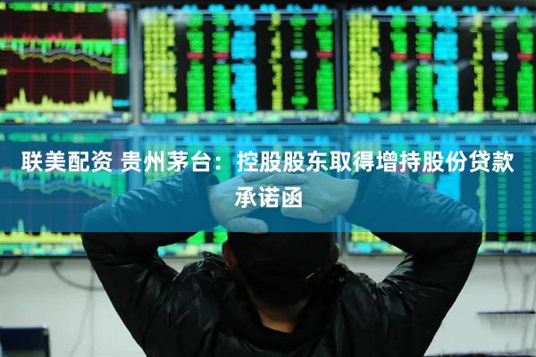 联美配资 贵州茅台：控股股东取得增持股份贷款承诺函