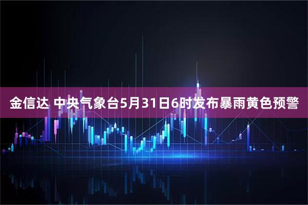 金信达 中央气象台5月31日6时发布暴雨黄色预警