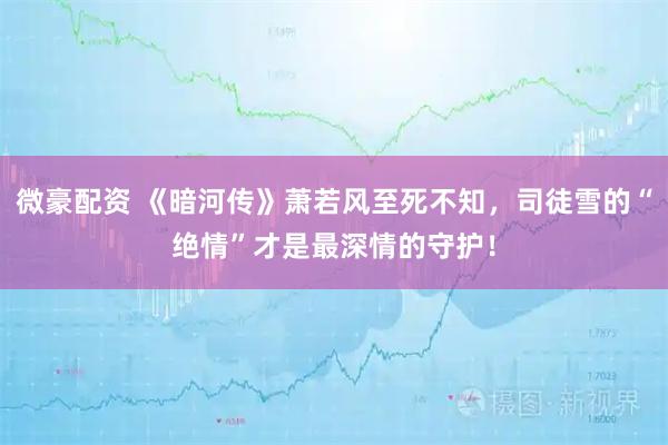微豪配资 《暗河传》萧若风至死不知，司徒雪的“绝情”才是最深情的守护！