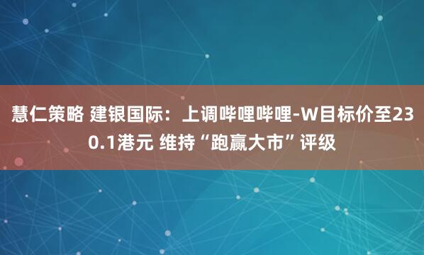 慧仁策略 建银国际：上调哔哩哔哩-W目标价至230.1港元 维持“跑赢大市”评级