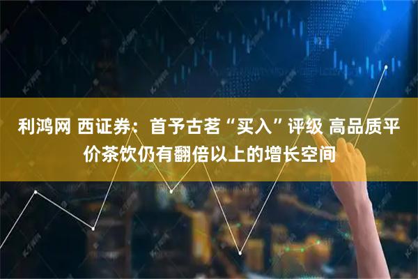 利鸿网 西证券：首予古茗“买入”评级 高品质平价茶饮仍有翻倍以上的增长空间