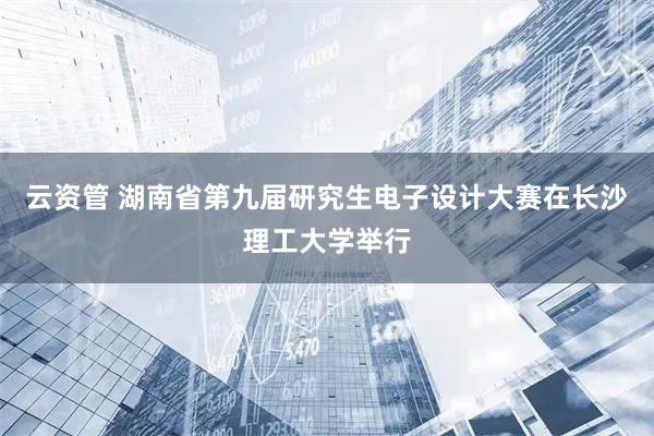 云资管 湖南省第九届研究生电子设计大赛在长沙理工大学举行