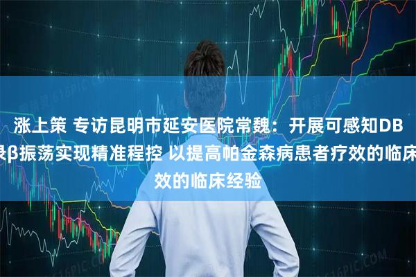 涨上策 专访昆明市延安医院常魏：开展可感知DBS记录β振荡实现精准程控 以提高帕金森病患者疗效的临床经验