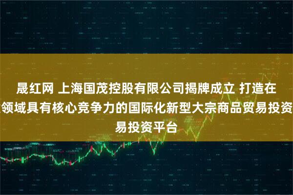 晟红网 上海国茂控股有限公司揭牌成立 打造在关键领域具有核心竞争力的国际化新型大宗商品贸易投资平台