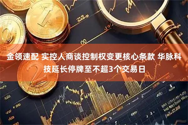 金领速配 实控人商谈控制权变更核心条款 华脉科技延长停牌至不超3个交易日
