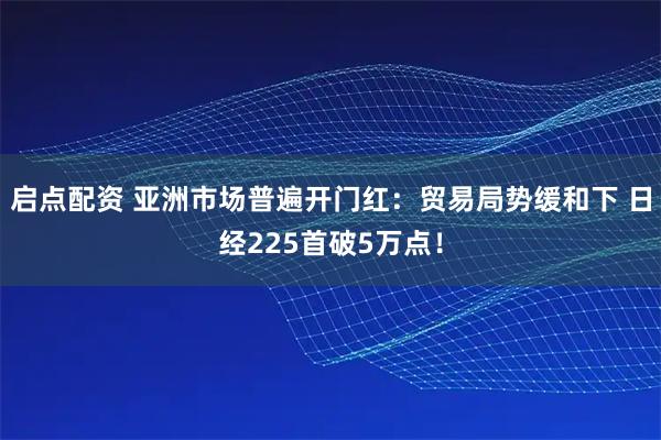 启点配资 亚洲市场普遍开门红：贸易局势缓和下 日经225首破5万点！
