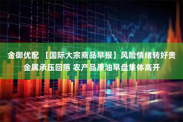 金御优配 【国际大宗商品早报】风险情绪转好贵金属承压回落 农产品原油早盘集体高开