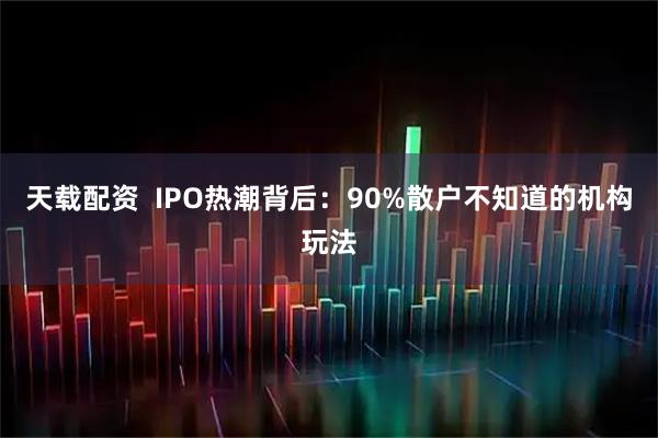 天载配资  IPO热潮背后：90%散户不知道的机构玩法