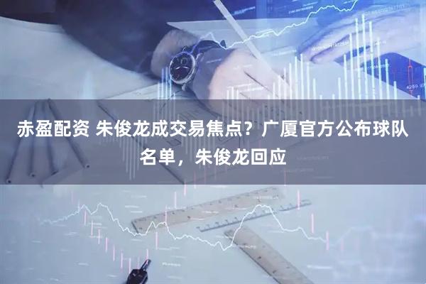 赤盈配资 朱俊龙成交易焦点？广厦官方公布球队名单，朱俊龙回应