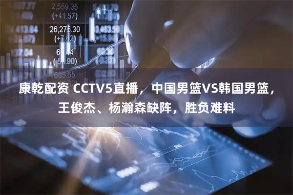 康乾配资 CCTV5直播，中国男篮VS韩国男篮，王俊杰、杨瀚森缺阵，胜负难料