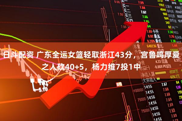 日斗配资 广东全运女篮轻取浙江43分，宫鲁鸣厚爱之人砍40+5，杨力维7投1中