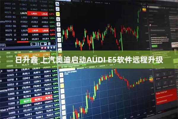 日升鑫 上汽奥迪启动AUDI E5软件远程升级