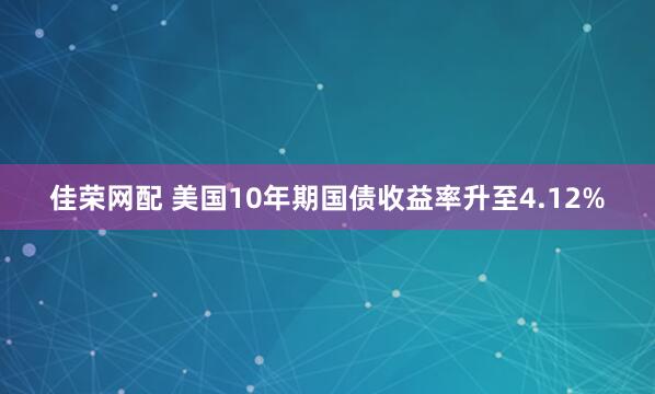 佳荣网配 美国10年期国债收益率升至4.12%