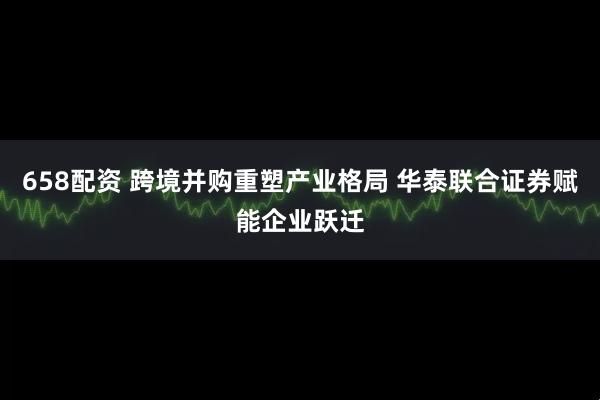 658配资 跨境并购重塑产业格局 华泰联合证券赋能企业跃迁
