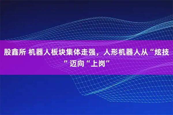 股鑫所 机器人板块集体走强，人形机器人从“炫技”迈向“上岗”
