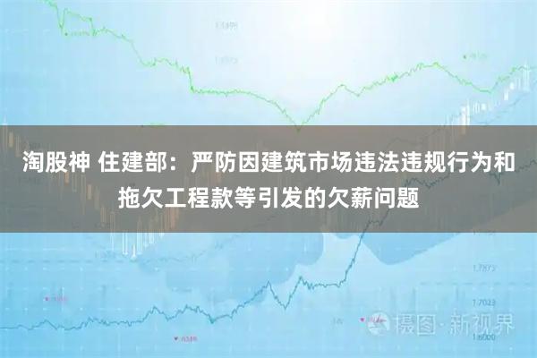 淘股神 住建部：严防因建筑市场违法违规行为和拖欠工程款等引发的欠薪问题