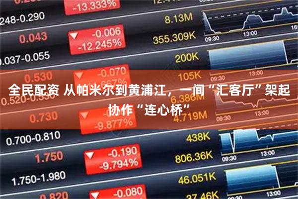 全民配资 从帕米尔到黄浦江，一间“汇客厅”架起协作“连心桥”