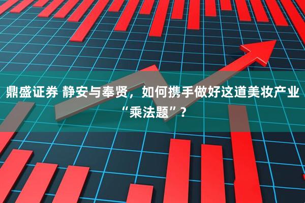鼎盛证券 静安与奉贤，如何携手做好这道美妆产业“乘法题”？