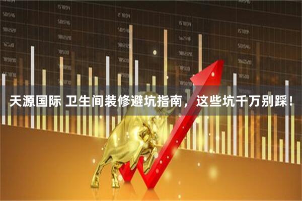 天源国际 卫生间装修避坑指南，这些坑千万别踩！