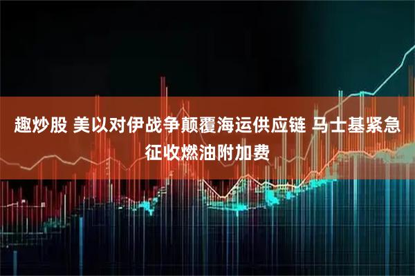 趣炒股 美以对伊战争颠覆海运供应链 马士基紧急征收燃油附加费
