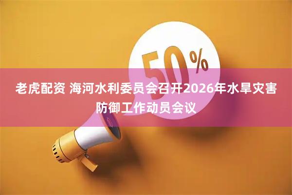 老虎配资 海河水利委员会召开2026年水旱灾害防御工作动员会议