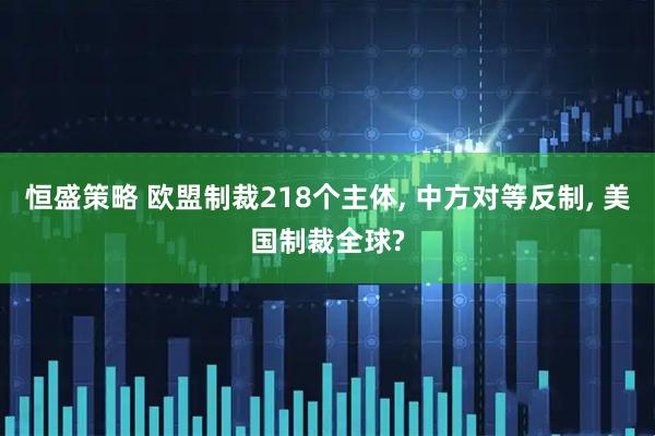 恒盛策略 欧盟制裁218个主体, 中方对等反制, 美国制裁全球?